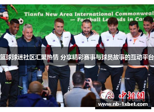 篮球球迷社区汇聚热情 分享精彩赛事与球员故事的互动平台