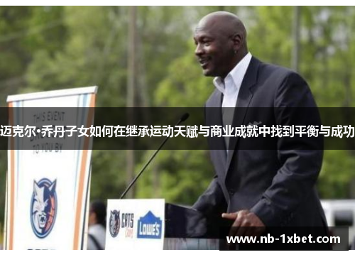 迈克尔·乔丹子女如何在继承运动天赋与商业成就中找到平衡与成功