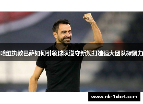 哈维执教巴萨如何引领球队遵守新规打造强大团队凝聚力
