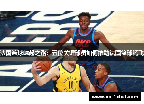 法国篮球崛起之路：五位关键球员如何推动法国篮球腾飞