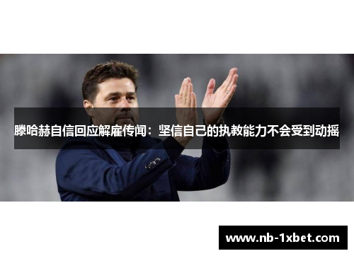 滕哈赫自信回应解雇传闻：坚信自己的执教能力不会受到动摇
