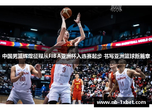 中国男篮辉煌征程从FIBA亚洲杯入选赛起步 书写亚洲篮球新篇章