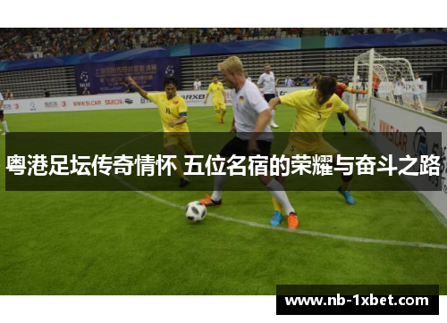粤港足坛传奇情怀 五位名宿的荣耀与奋斗之路