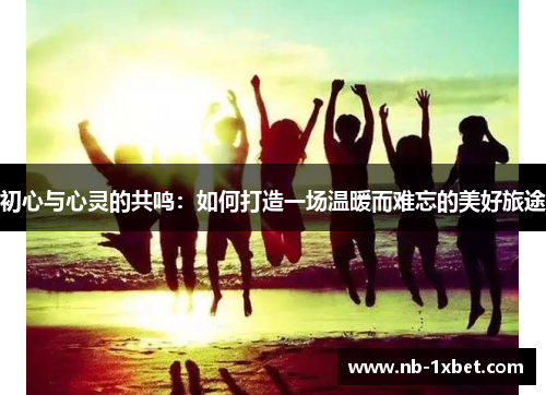 初心与心灵的共鸣：如何打造一场温暖而难忘的美好旅途