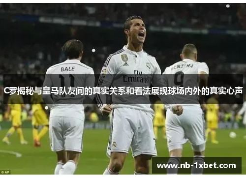 C罗揭秘与皇马队友间的真实关系和看法展现球场内外的真实心声