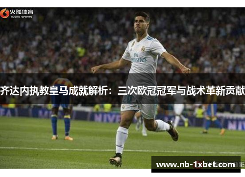 齐达内执教皇马成就解析：三次欧冠冠军与战术革新贡献